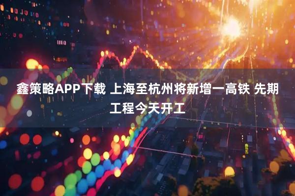 鑫策略APP下载 上海至杭州将新增一高铁&#32;先期工程今天开工