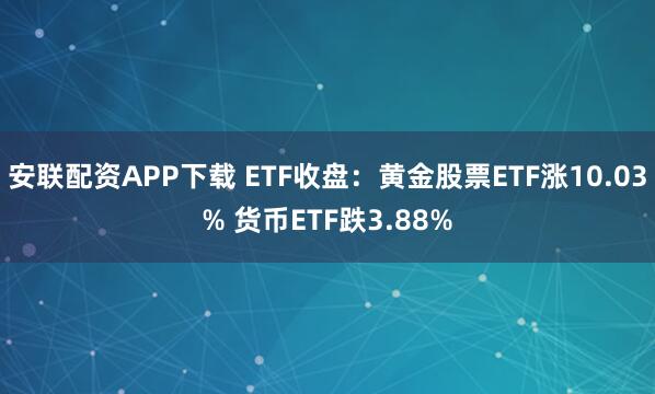 安联配资APP下载 ETF收盘：黄金股票ETF涨10.03% 货币ETF跌3.88%