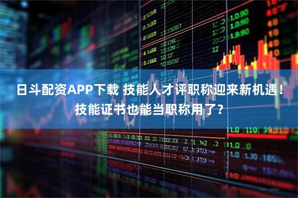 日斗配资APP下载 技能人才评职称迎来新机遇！技能证书也能当职称用了？