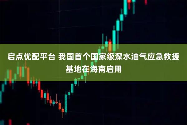 启点优配平台 我国首个国家级深水油气应急救援基地在海南启用