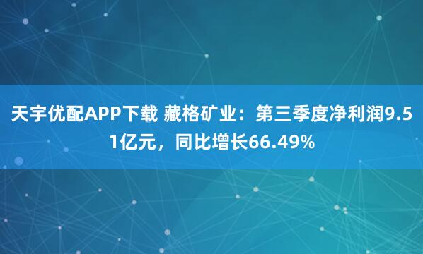 天宇优配APP下载 藏格矿业：第三季度净利润9.51亿元，同比增长66.49%