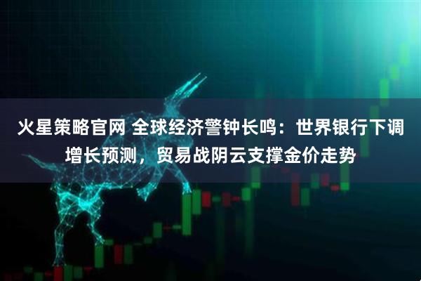 火星策略官网 全球经济警钟长鸣：世界银行下调增长预测，贸易战阴云支撑金价走势