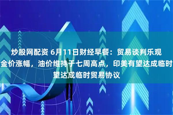 炒股网配资 6月11日财经早餐：贸易谈判乐观预期限制金价涨幅，油价维持于七周高点，印美有望达成临时贸易协议