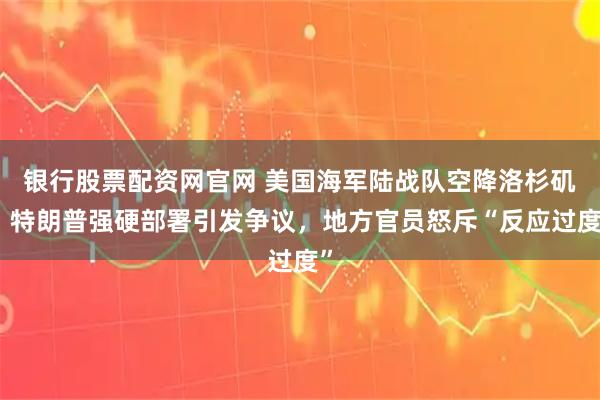 银行股票配资网官网 美国海军陆战队空降洛杉矶！特朗普强硬部署引发争议，地方官员怒斥“反应过度”