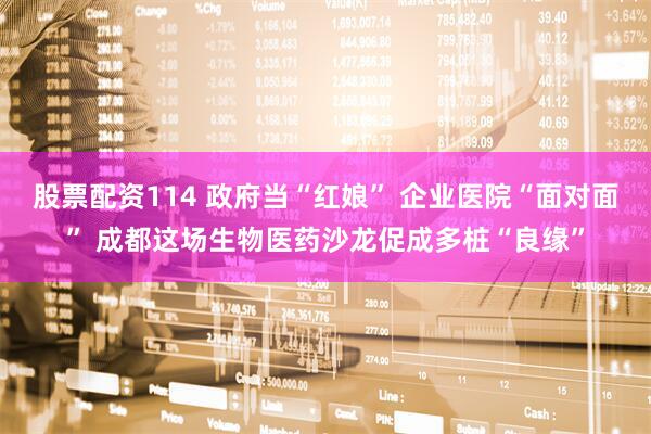 股票配资114 政府当“红娘” 企业医院“面对面” 成都这场生物医药沙龙促成多桩“良缘”