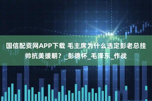 国信配资网APP下载 毛主席为什么选定彭老总挂帅抗美援朝？_彭德怀_毛泽东_作战