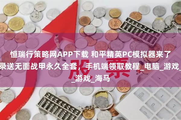恒瑞行策略网APP下载 和平精英PC模拟器来了！登录送无面战甲永久全套，手机端领取教程_电脑_游戏_海马