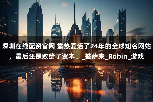 深圳在线配资官网 靠热爱活了24年的全球知名网站，最后还是败给了资本。_披萨来_Robin_游戏