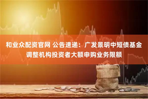 和业众配资官网 公告速递：广发景明中短债基金调整机构投资者大额申购业务限额