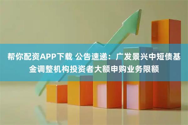帮你配资APP下载 公告速递：广发景兴中短债基金调整机构投资者大额申购业务限额