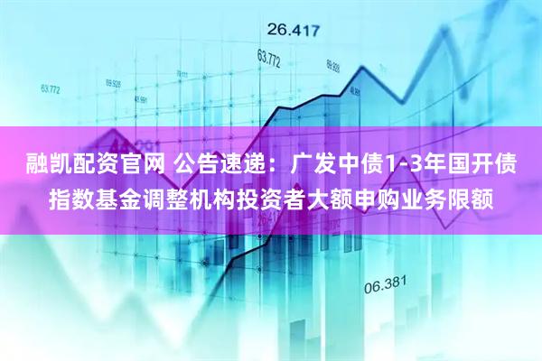 融凯配资官网 公告速递：广发中债1-3年国开债指数基金调整机构投资者大额申购业务限额