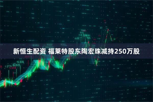 新恒生配资 福莱特股东陶宏珠减持250万股