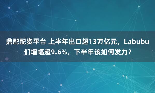 鼎配配资平台 上半年出口超13万亿元，Labubu们增幅超9.6%，下半年该如何发力？