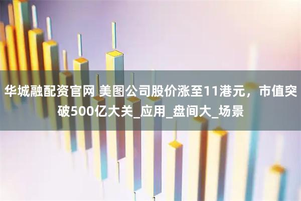 华城融配资官网 美图公司股价涨至11港元，市值突破500亿大关_应用_盘间大_场景