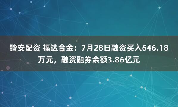 锴安配资 福达合金：7月28日融资买入646.18万元，融资融券余额3.86亿元