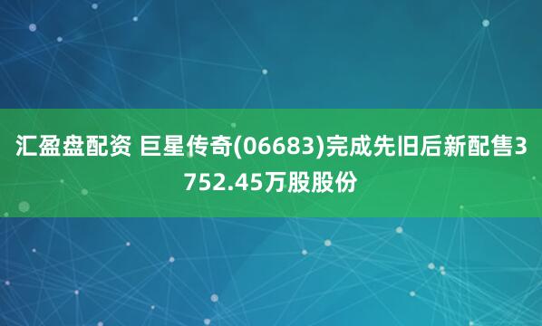 汇盈盘配资 巨星传奇(06683)完成先旧后新配售3752.45万股股份