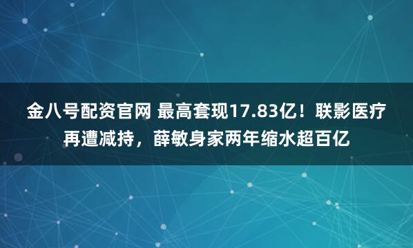 金八号配资官网 最高套现17.83亿！联影医疗再遭减持，薛敏身家两年缩水超百亿