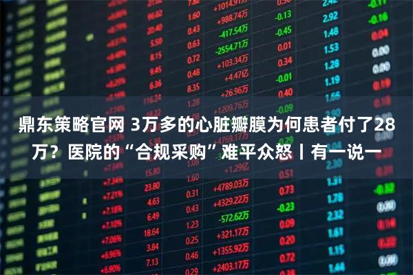 鼎东策略官网 3万多的心脏瓣膜为何患者付了28万？医院的“合规采购”难平众怒丨有一说一