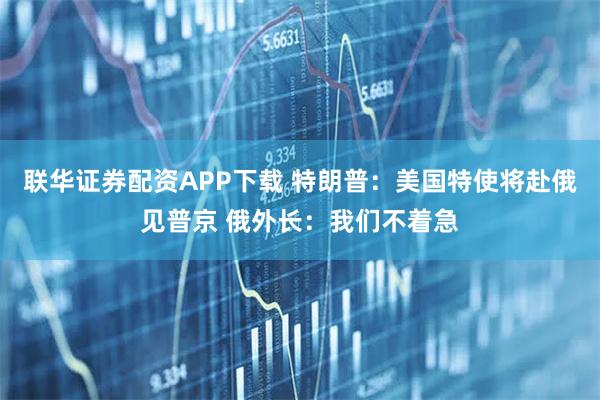 联华证券配资APP下载 特朗普：美国特使将赴俄见普京 俄外长：我们不着急