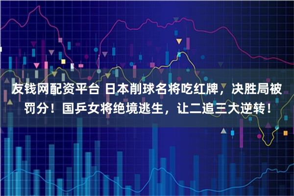 友钱网配资平台 日本削球名将吃红牌，决胜局被罚分！国乒女将绝境逃生，让二追三大逆转！