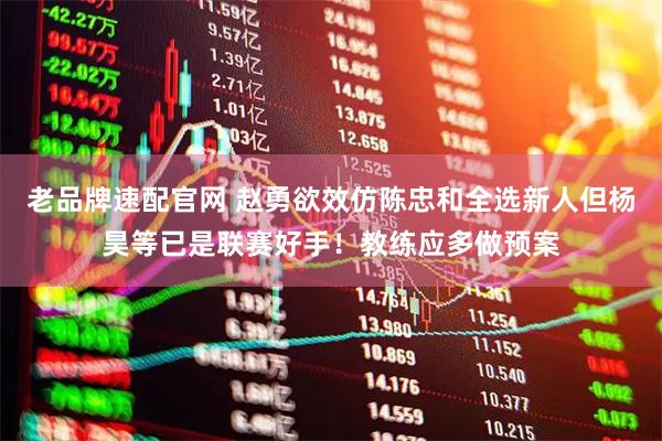 老品牌速配官网 赵勇欲效仿陈忠和全选新人但杨昊等已是联赛好手！教练应多做预案
