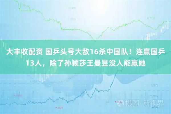 大丰收配资 国乒头号大敌16杀中国队！连赢国乒13人，除了孙颖莎王曼昱没人能赢她