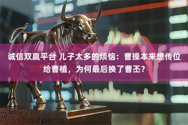 诚信双赢平台 儿子太多的烦恼：曹操本来想传位给曹植，为何最后换了曹丕？
