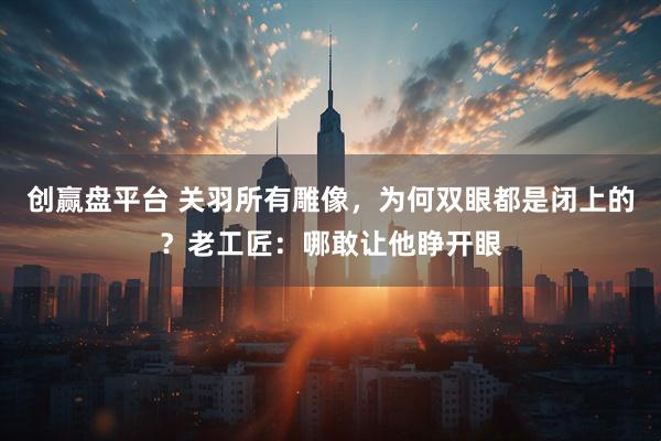 创赢盘平台 关羽所有雕像，为何双眼都是闭上的？老工匠：哪敢让他睁开眼