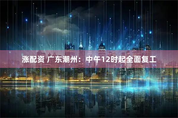 涨配资 广东潮州：中午12时起全面复工