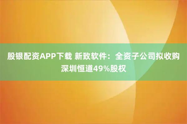 股银配资APP下载 新致软件：全资子公司拟收购深圳恒道49%股权
