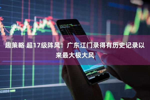 趣策略 超17级阵风！广东江门录得有历史记录以来最大极大风