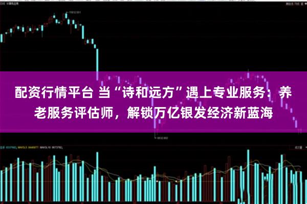 配资行情平台 当“诗和远方”遇上专业服务：养老服务评估师，解锁万亿银发经济新蓝海