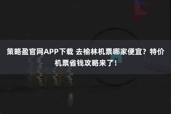 策略盈官网APP下载 去榆林机票哪家便宜？特价机票省钱攻略来了！