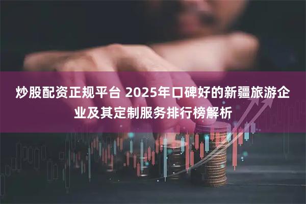 炒股配资正规平台 2025年口碑好的新疆旅游企业及其定制服务排行榜解析
