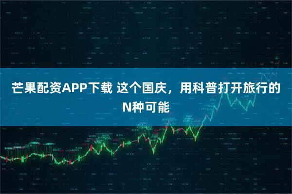 芒果配资APP下载 这个国庆，用科普打开旅行的N种可能