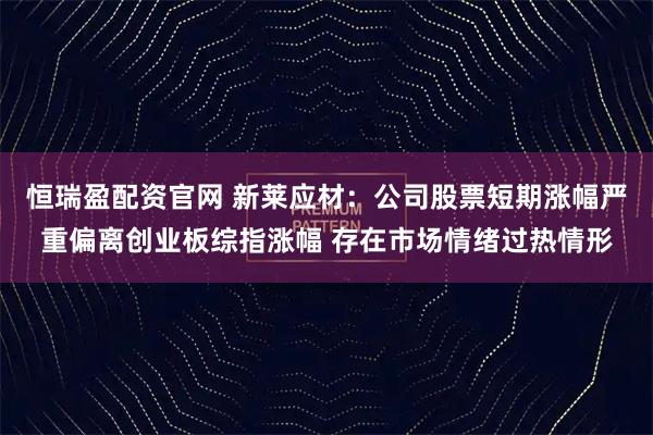 恒瑞盈配资官网 新莱应材：公司股票短期涨幅严重偏离创业板综指涨幅 存在市场情绪过热情形