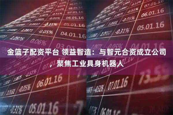 金篮子配资平台 领益智造：与智元合资成立公司，聚焦工业具身机器人