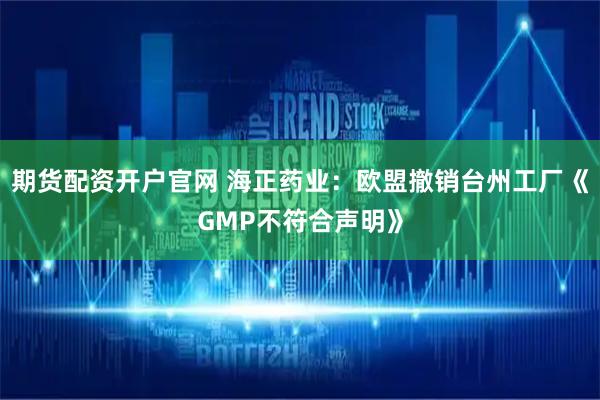 期货配资开户官网 海正药业：欧盟撤销台州工厂《GMP不符合声明》