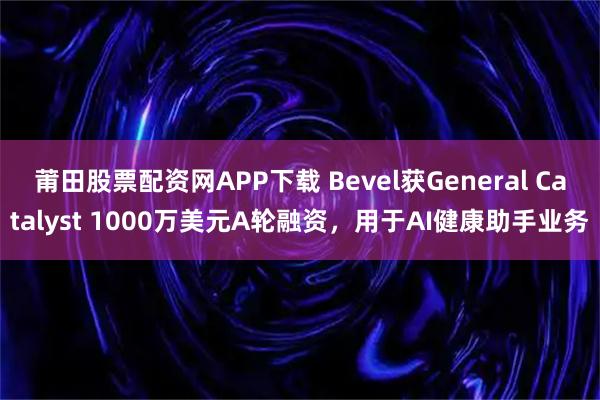 莆田股票配资网APP下载 Bevel获General Catalyst 1000万美元A轮融资，用于AI健康助手业务