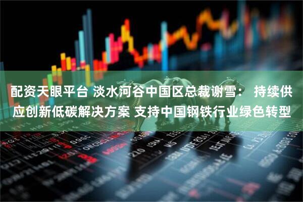 配资天眼平台 淡水河谷中国区总裁谢雪： 持续供应创新低碳解决方案 支持中国钢铁行业绿色转型