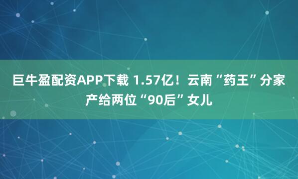 巨牛盈配资APP下载 1.57亿！云南“药王”分家产给两位“90后”女儿