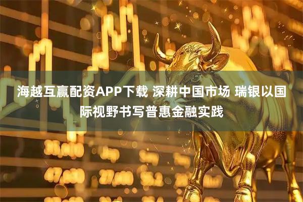 海越互赢配资APP下载 深耕中国市场 瑞银以国际视野书写普惠金融实践