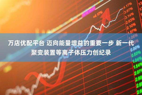 万店优配平台 迈向能量增益的重要一步 新一代聚变装置等离子体压力创纪录
