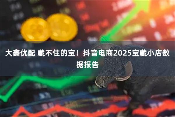大鑫优配 藏不住的宝！抖音电商2025宝藏小店数据报告
