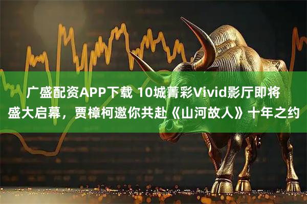 广盛配资APP下载 10城菁彩Vivid影厅即将盛大启幕，贾樟柯邀你共赴《山河故人》十年之约