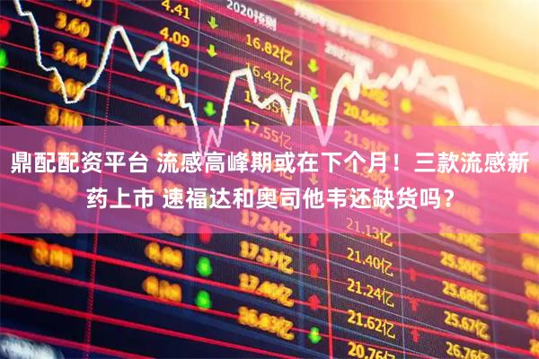 鼎配配资平台 流感高峰期或在下个月！三款流感新药上市 速福达和奥司他韦还缺货吗？