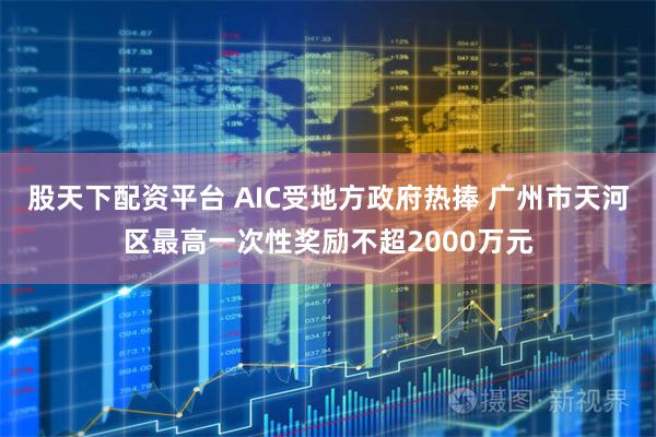 股天下配资平台 AIC受地方政府热捧 广州市天河区最高一次性奖励不超2000万元