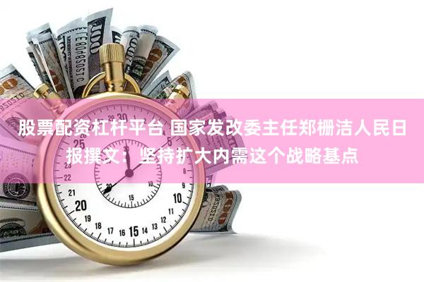 股票配资杠杆平台 国家发改委主任郑栅洁人民日报撰文：坚持扩大内需这个战略基点