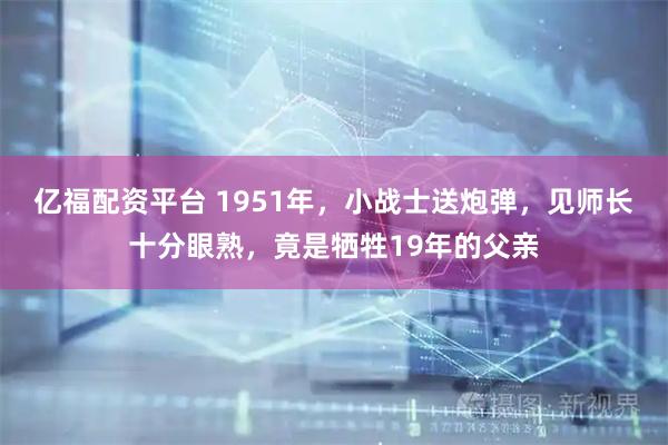 亿福配资平台 1951年，小战士送炮弹，见师长十分眼熟，竟是牺牲19年的父亲