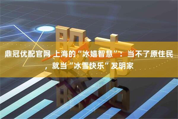 鼎冠优配官网 上海的“冰嬉智慧”：当不了原住民，就当“冰雪快乐”发明家